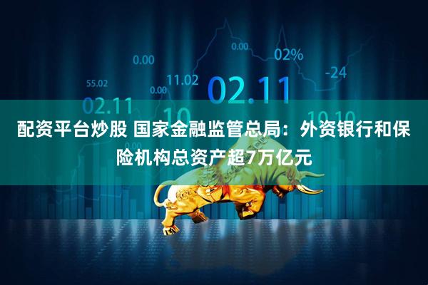 配资平台炒股 国家金融监管总局：外资银行和保险机构总资产超7万亿元