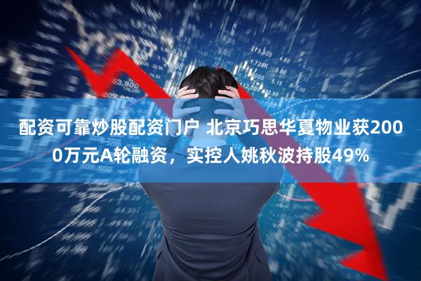 配资可靠炒股配资门户 北京巧思华夏物业获2000万元A轮融资，实控人姚秋波持股49%