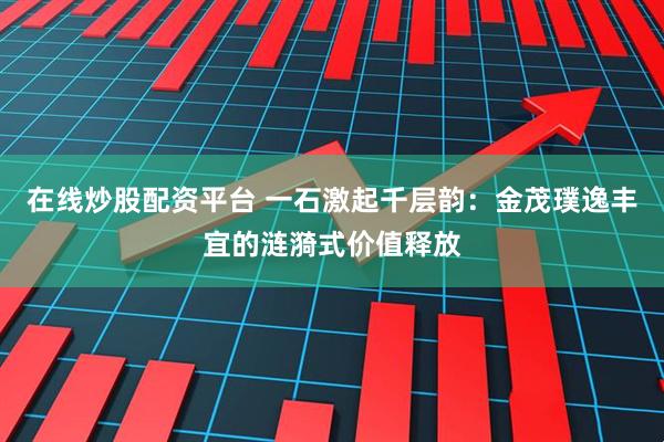 在线炒股配资平台 一石激起千层韵：金茂璞逸丰宜的涟漪式价值释放