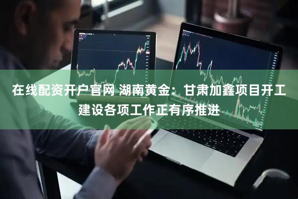 在线配资开户官网 湖南黄金：甘肃加鑫项目开工建设各项工作正有序推进