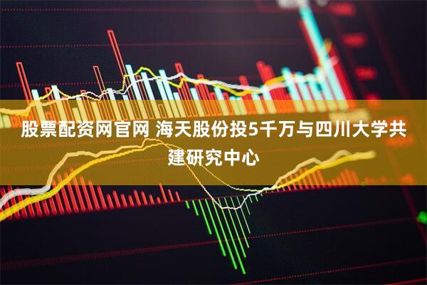 股票配资网官网 海天股份投5千万与四川大学共建研究中心