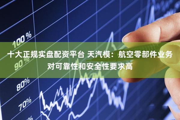 十大正规实盘配资平台 天汽模：航空零部件业务对可靠性和安全性要求高