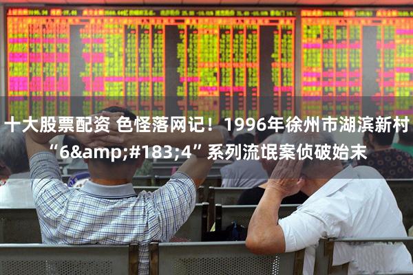 十大股票配资 色怪落网记！1996年徐州市湖滨新村“6&#183;4”系列流氓案侦破始末