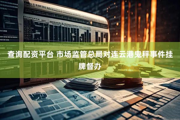 查询配资平台 市场监管总局对连云港鬼秤事件挂牌督办