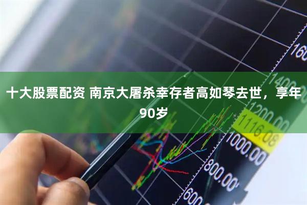 十大股票配资 南京大屠杀幸存者高如琴去世，享年90岁
