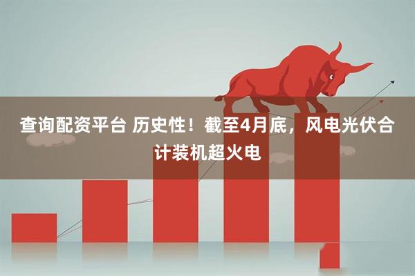 查询配资平台 历史性！截至4月底，风电光伏合计装机超火电