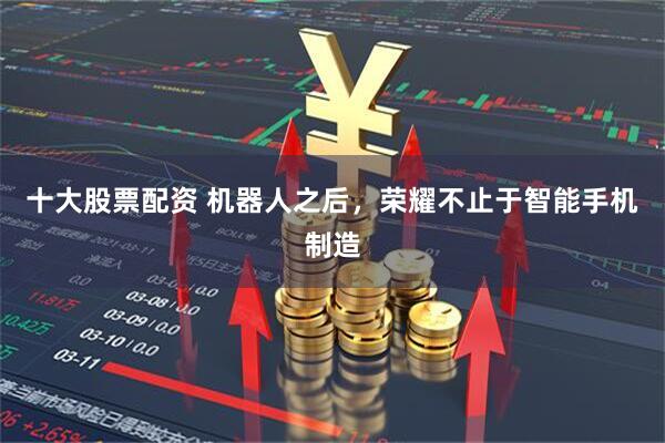 十大股票配资 机器人之后，荣耀不止于智能手机制造