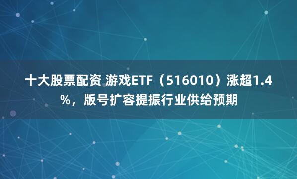十大股票配资 游戏ETF（516010）涨超1.4%，版号扩容提振行业供给预期