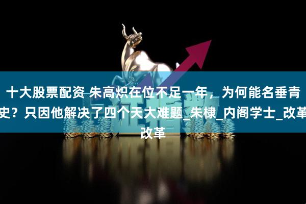 十大股票配资 朱高炽在位不足一年，为何能名垂青史？只因他解决了四个天大难题_朱棣_内阁学士_改革