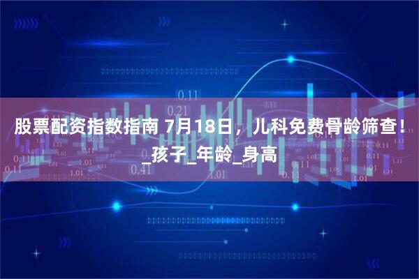 股票配资指数指南 7月18日，儿科免费骨龄筛查！_孩子_年龄_身高