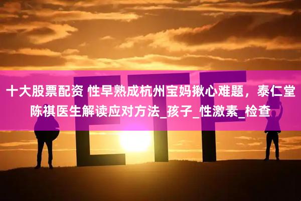 十大股票配资 性早熟成杭州宝妈揪心难题，泰仁堂陈祺医生解读应对方法_孩子_性激素_检查
