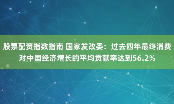 股票配资指数指南 国家发改委：过去四年最终消费对中国经济增长的平均贡献率达到56.2%