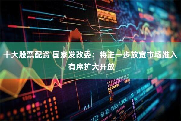 十大股票配资 国家发改委：将进一步放宽市场准入 有序扩大开放