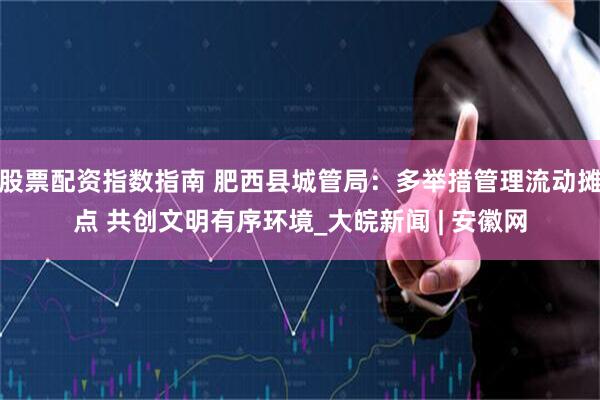 股票配资指数指南 肥西县城管局：多举措管理流动摊点 共创文明有序环境_大皖新闻 | 安徽网