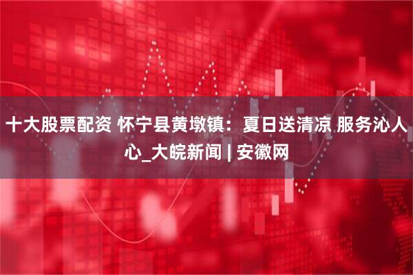 十大股票配资 怀宁县黄墩镇：夏日送清凉 服务沁人心_大皖新闻 | 安徽网