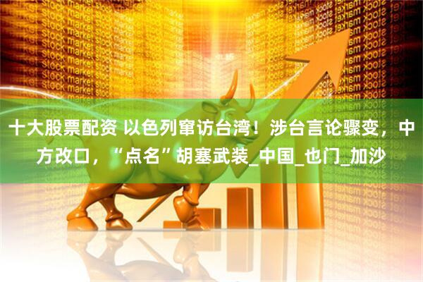 十大股票配资 以色列窜访台湾！涉台言论骤变，中方改口，“点名”胡塞武装_中国_也门_加沙