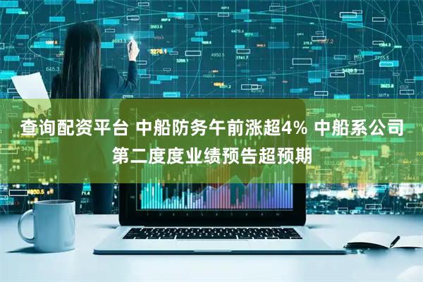 查询配资平台 中船防务午前涨超4% 中船系公司第二度度业绩预告超预期