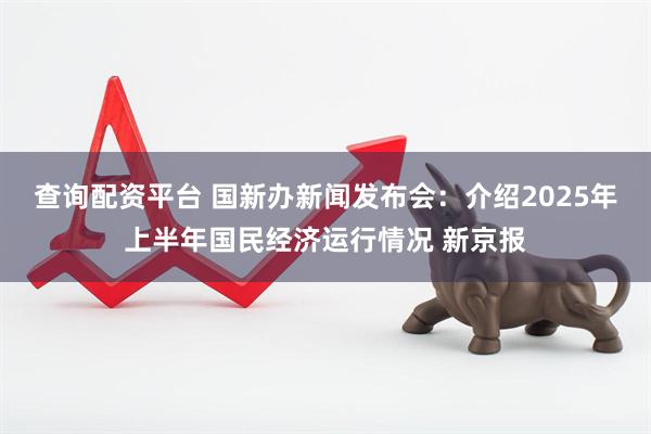 查询配资平台 国新办新闻发布会：介绍2025年上半年国民经济运行情况 新京报