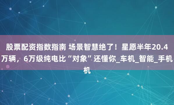 股票配资指数指南 场景智慧绝了！星愿半年20.4万辆，6万级纯电比“对象”还懂你_车机_智能_手机