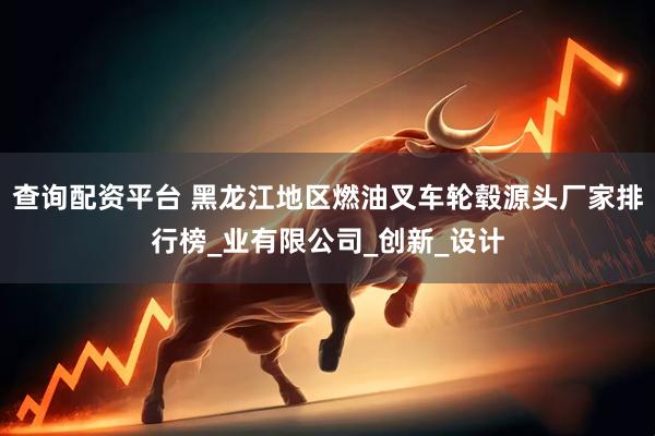查询配资平台 黑龙江地区燃油叉车轮毂源头厂家排行榜_业有限公司_创新_设计