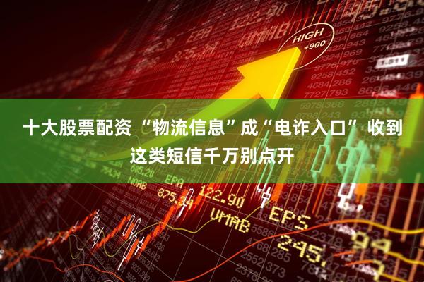 十大股票配资 “物流信息”成“电诈入口” 收到这类短信千万别点开