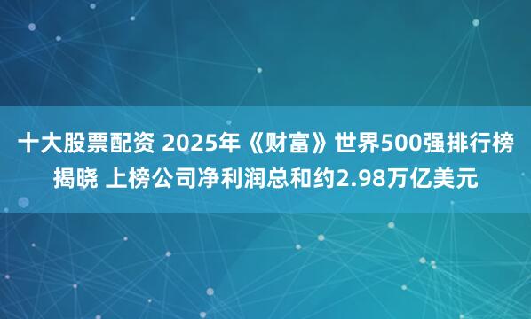十大股票配资 2025年《财富》世界500强排行榜揭晓 上榜公司净利润总和约2.98万亿美元