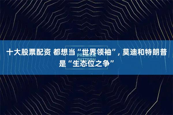 十大股票配资 都想当“世界领袖”, 莫迪和特朗普是“生态位之争”