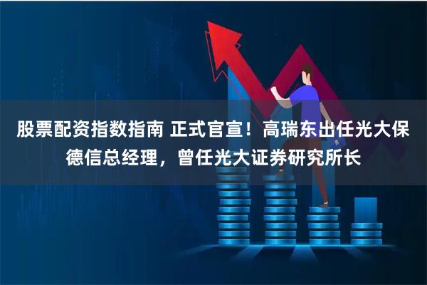 股票配资指数指南 正式官宣！高瑞东出任光大保德信总经理，曾任光大证券研究所长
