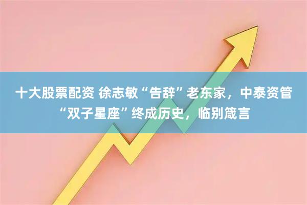 十大股票配资 徐志敏“告辞”老东家，中泰资管“双子星座”终成历史，临别箴言