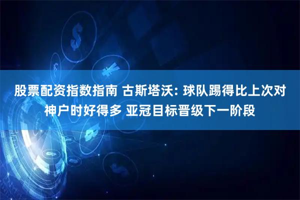 股票配资指数指南 古斯塔沃: 球队踢得比上次对神户时好得多 亚冠目标晋级下一阶段
