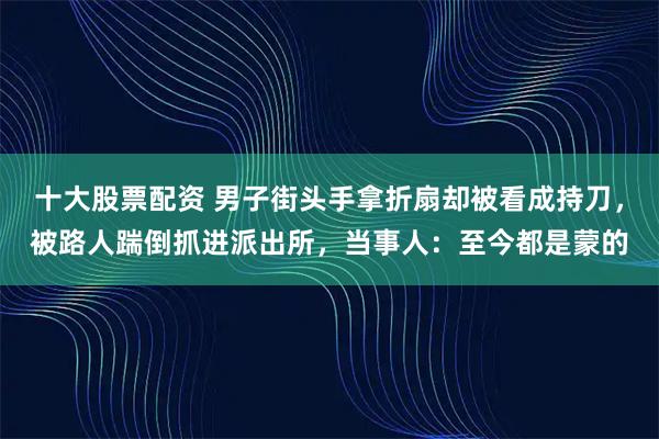 十大股票配资 男子街头手拿折扇却被看成持刀，被路人踹倒抓进派出所，当事人：至今都是蒙的