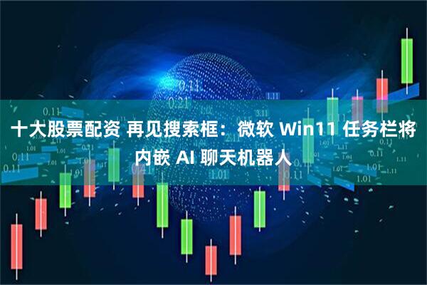 十大股票配资 再见搜索框：微软 Win11 任务栏将内嵌 AI 聊天机器人