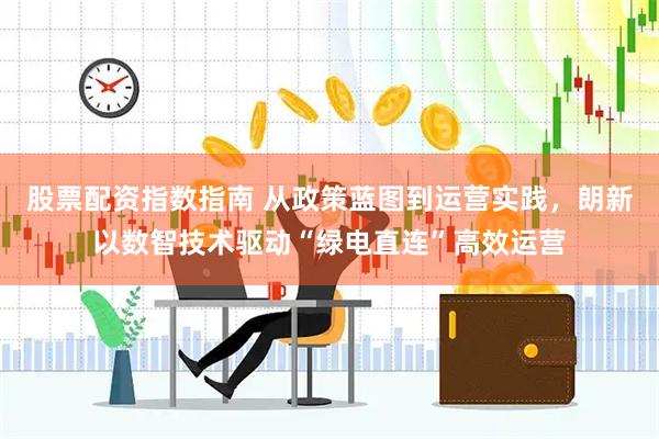 股票配资指数指南 从政策蓝图到运营实践，朗新以数智技术驱动“绿电直连”高效运营