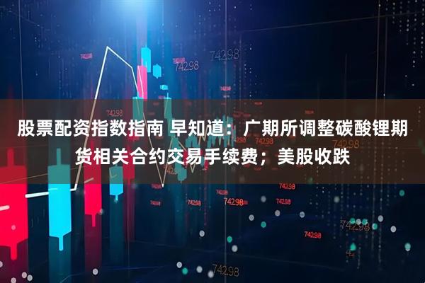 股票配资指数指南 早知道：广期所调整碳酸锂期货相关合约交易手续费；美股收跌